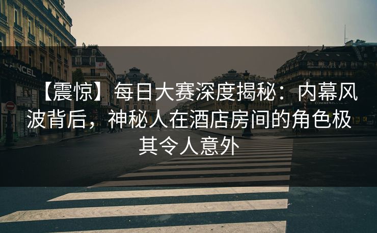 【震惊】每日大赛深度揭秘：内幕风波背后，神秘人在酒店房间的角色极其令人意外  第1张
