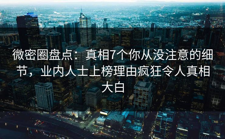 微密圈盘点：真相7个你从没注意的细节，业内人士上榜理由疯狂令人真相大白