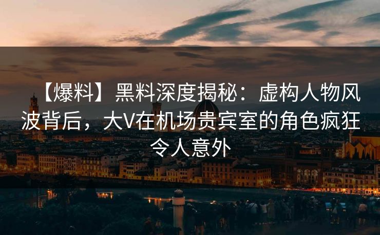 【爆料】黑料深度揭秘:虚构人物风波背后,大V在机场贵宾室的角色疯狂令人意外