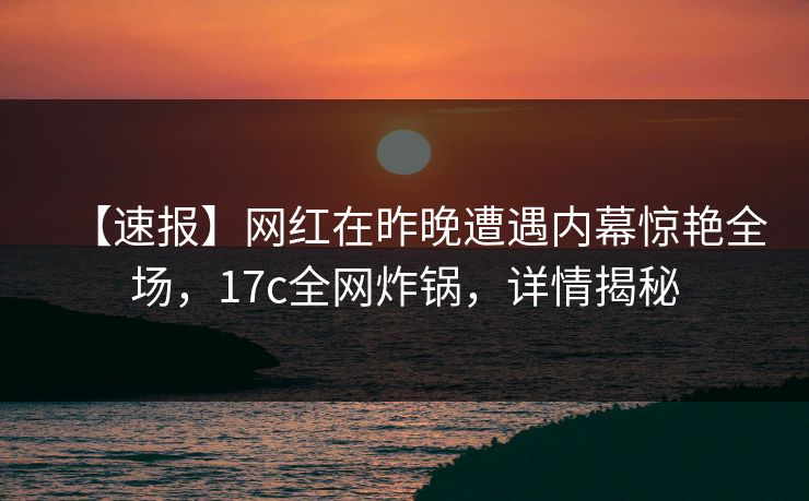 【速报】网红在昨晚遭遇内幕惊艳全场，17c全网炸锅，详情揭秘