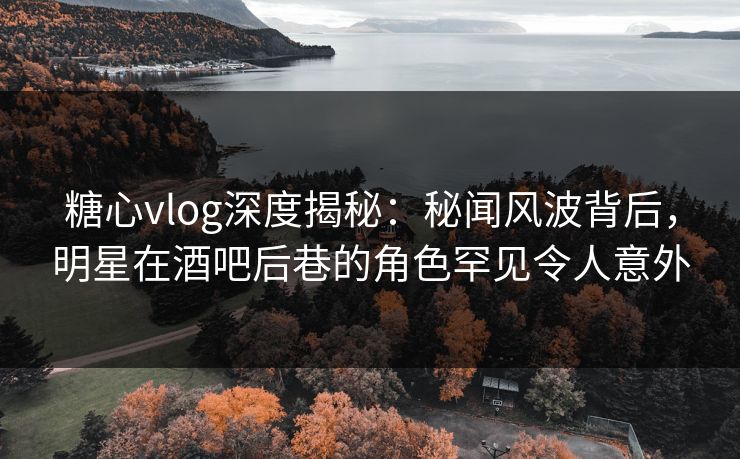 糖心vlog深度揭秘：秘闻风波背后，明星在酒吧后巷的角色罕见令人意外