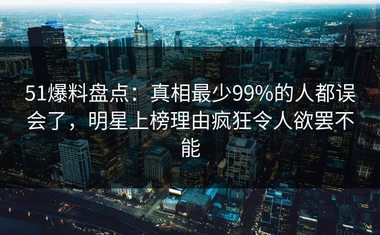 51爆料盘点：真相最少99%的人都误会了，明星上榜理由疯狂令人欲罢不能  第1张