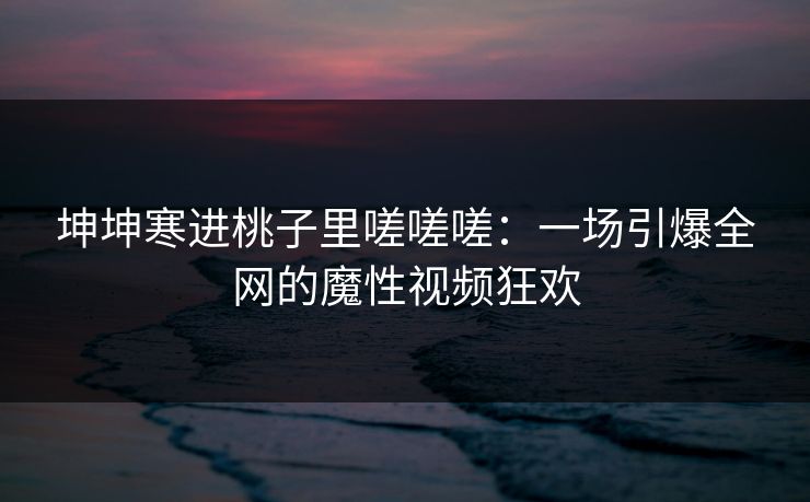 坤坤寒进桃子里嗟嗟嗟：一场引爆全网的魔性视频狂欢  第1张
