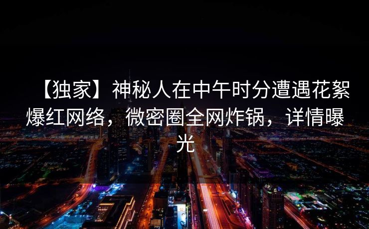 【独家】神秘人在中午时分遭遇花絮爆红网络，微密圈全网炸锅，详情曝光