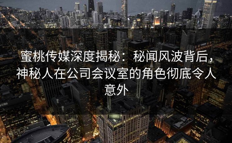 蜜桃传媒深度揭秘：秘闻风波背后，神秘人在公司会议室的角色彻底令人意外