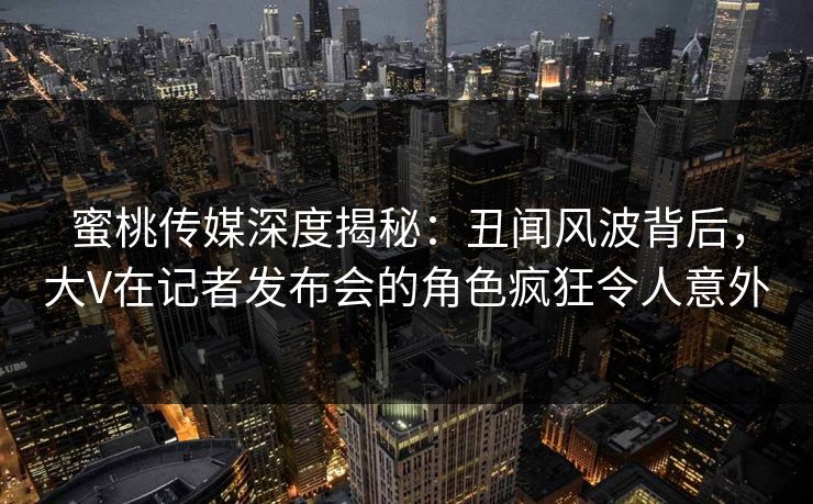 蜜桃传媒深度揭秘：丑闻风波背后，大V在记者发布会的角色疯狂令人意外