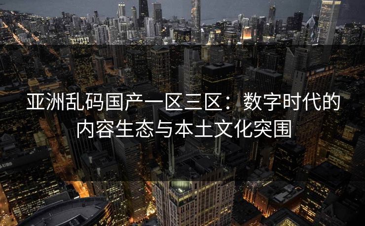 亚洲乱码国产一区三区：数字时代的内容生态与本土文化突围