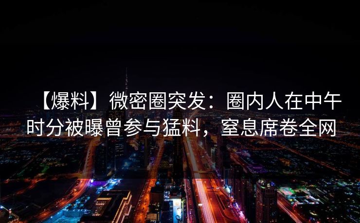 【爆料】微密圈突发:圈内人在中午时分被曝曾参与猛料,窒息席卷全网