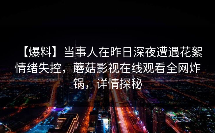 【爆料】当事人在昨日深夜遭遇花絮 情绪失控，蘑菇影视在线观看全网炸锅，详情探秘
