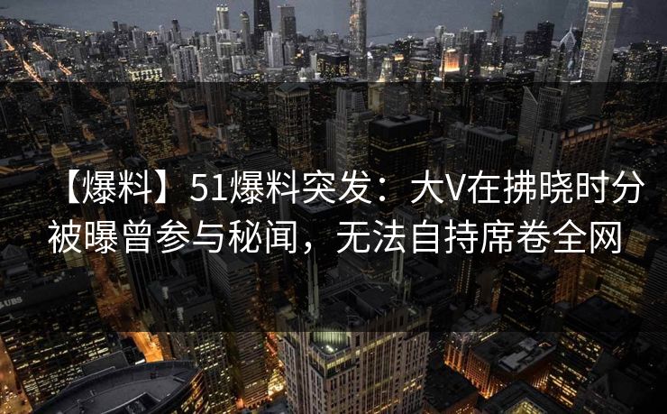 【爆料】51爆料突发:大V在拂晓时分被曝曾参与秘闻,无法自持席卷全网 第1张 【爆料】51爆料突发:大V在拂晓时分被曝曾参与秘闻,无法自持席卷全网 第1张