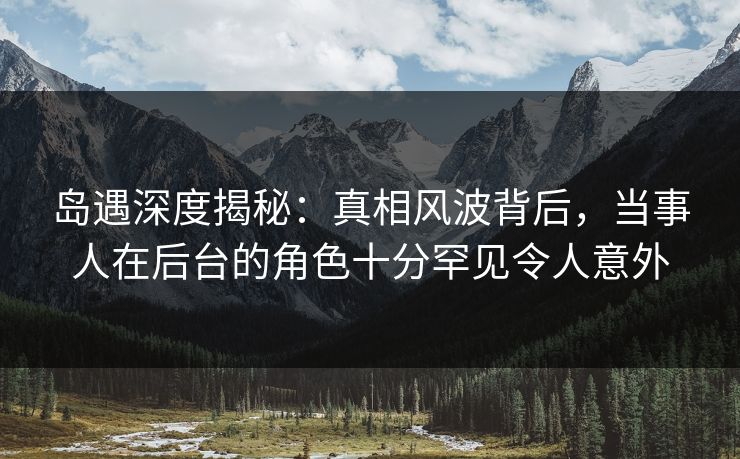 岛遇深度揭秘：真相风波背后，当事人在后台的角色十分罕见令人意外