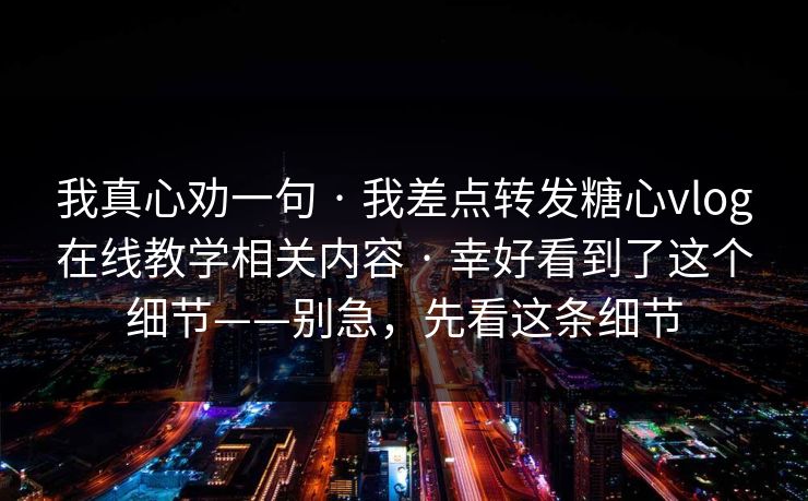 我真心劝一句 · 我差点转发糖心vlog在线教学相关内容 · 幸好看到了这个细节——别急，先看这条细节