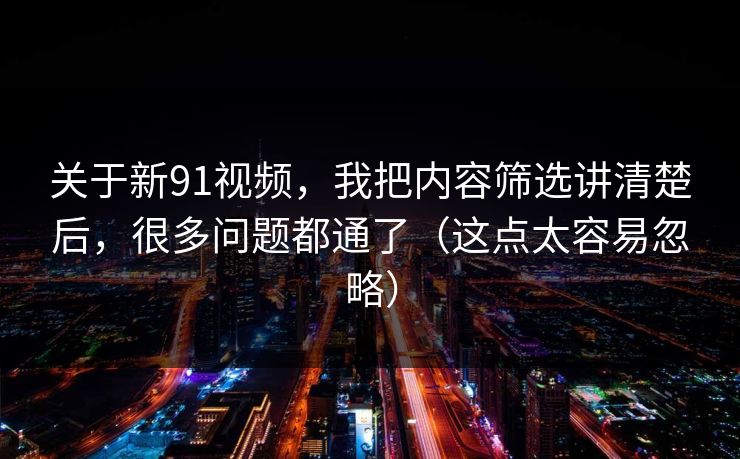 关于新91视频，我把内容筛选讲清楚后，很多问题都通了（这点太容易忽略）