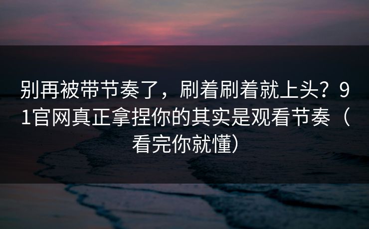 别再被带节奏了，刷着刷着就上头？91官网真正拿捏你的其实是观看节奏（看完你就懂）