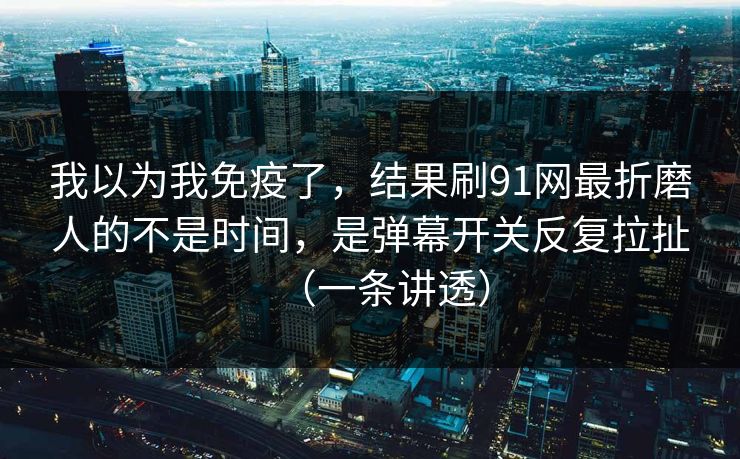 我以为我免疫了，结果刷91网最折磨人的不是时间，是弹幕开关反复拉扯（一条讲透）