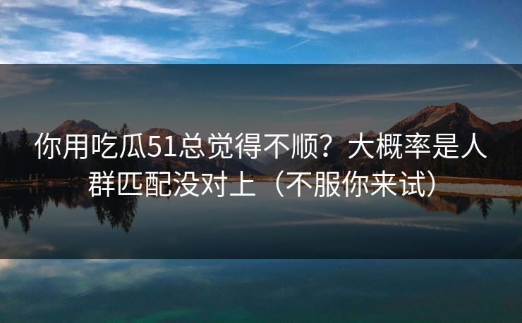 你用吃瓜51总觉得不顺?大概率是人群匹配没对上(不服你来试)