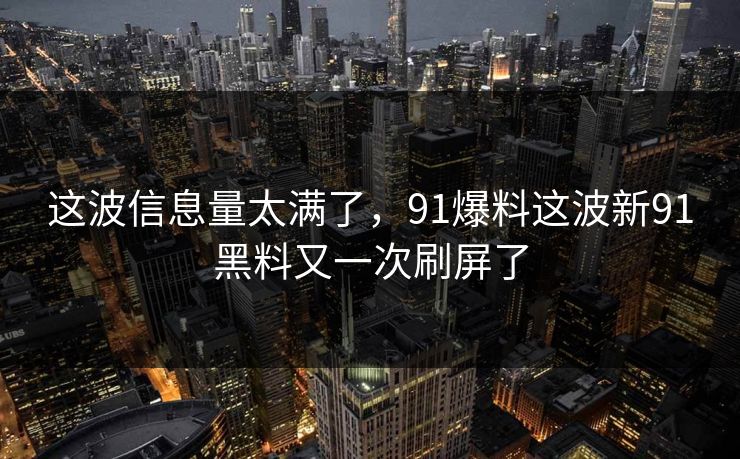 这波信息量太满了，91爆料这波新91黑料又一次刷屏了  第1张