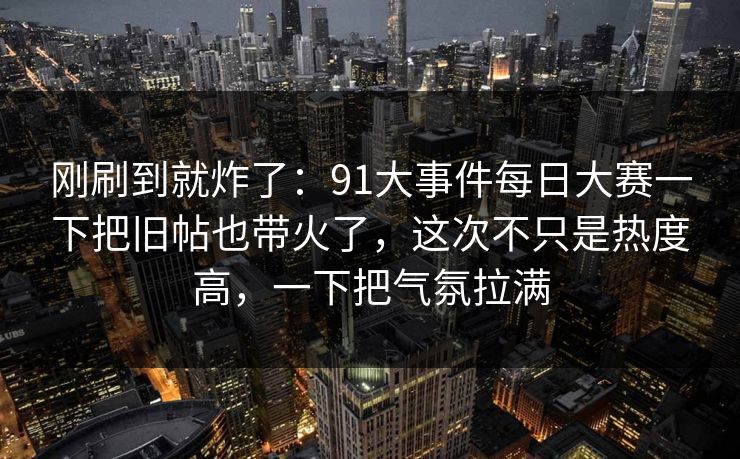 刚刷到就炸了：91大事件每日大赛一下把旧帖也带火了，这次不只是热度高，一下把气氛拉满