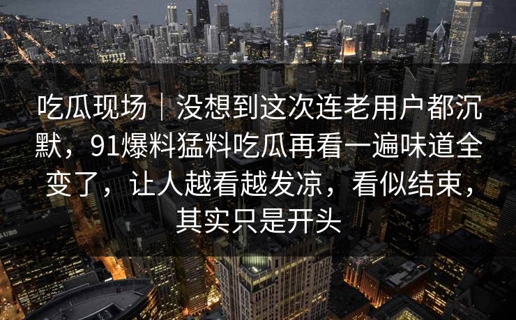 吃瓜现场|没想到这次连老用户都沉默,91爆料猛料吃瓜再看一遍味道全变了,让人越看越发凉,看似结束,其实只是开头