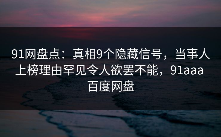 91网盘点：真相9个隐藏信号，当事人上榜理由罕见令人欲罢不能，91aaa 百度网盘